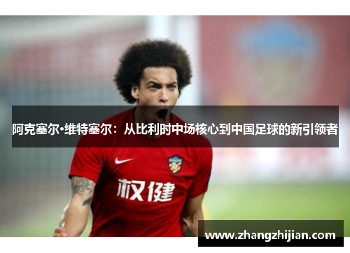 阿克塞尔·维特塞尔：从比利时中场核心到中国足球的新引领者