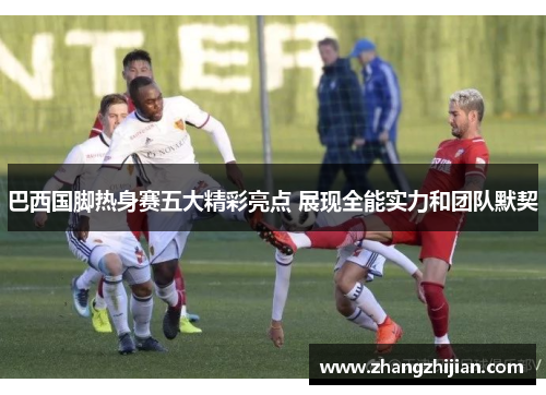 巴西国脚热身赛五大精彩亮点 展现全能实力和团队默契